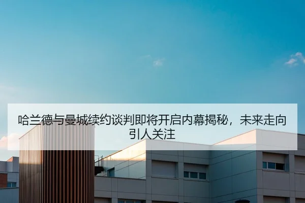 哈兰德与曼城续约谈判即将开启内幕揭秘，未来走向引人关注