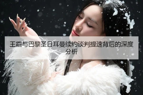 王霜与巴黎圣日耳曼续约谈判提速背后的深度分析